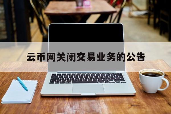 云币网关闭交易业务的公告(云币网关闭交易业务的公告怎么写)